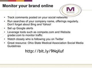 Monitor your brand online Track comments posted on your social networks Run searches of your company name, offerings regularly. Don’t forget about Bing and Yahoo! Set up Google alerts Leverage tools such as compete.com and Website grader.com to monitor traffic Watch closely who is following you on Twitter Great resource: Ohio State Medical Association Social Media Guidelines http://bit.ly/9NqXuf 