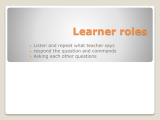 Learner roles
 Listen and repeat what teacher says
 respond the question and commands
 Asking each other questions
 