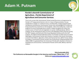 Adam H. Putnam Florida’s eleventh Commissioner of Agriculture , Florida Department of Agriculture and Consumer Services Prior to his current role, Commissioner Putnam served five terms as Congressman for Florida’s 12th Congressional District in the U.S. House of Representatives. He was recognized as a leader on a variety of issues, including water, energy and government transparency and efficiency. Commissioner Putnam was acknowledged for his efforts to bring comprehensive restoration to the Everglades, reform food safety laws, modernize programs to ensure Florida agriculture remains a leader throughout the nation and increase access to fresh fruits and vegetables to counter childhood obesity. While in Congress, he was elected by his peers to serve as the Republican Policy Chairman during the 109th Congress and Chairman of the House Republican Conference for the 110th Congress, the highest elected leadership position any Floridian of either party has held in Washington. Commissioner Putnam also served as a member of the House Committees on Government Reform, Agriculture, Rules and Financial Services. Before he was elected to Congress, Commissioner Putnam served in the Florida House of Representatives from 1996 to 2000. He graduated from the University of Florida with a Bachelor of Science in Food Resource and Economics. Commissioner Putnam and his wife, Melissa, have four children. Only Sustainable 2011   The Conference on Renewable Energies in the Americas and Europe / Miami Nov. 7th-9th Visit us on www.onlysustainable.com 