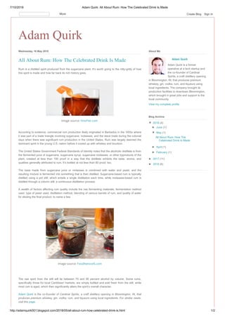 7/10/2018 Adam Quirk: All About Rum: How The Celebrated Drink Is Made
http://adamquirk001.blogspot.com/2018/05/all-about-rum-how-celebrated-drink-is.html 1/2
Adam Quirk
Wednesday, 16 May 2018
Rum is a distilled spirit produced from the sugarcane plant. It’s worth going to the nitty-gritty of how
this spirit is made and how far back its rich history goes.
Image source: VinePair.com
According to evidence, commercial rum production likely originated in Barbados in the 1600s where
it was part of a trade triangle involving sugarcane, molasses, and the slave trade during the colonial
days when there was significant rum production in the United States. Rum was largely deemed the
dominant spirit in the young U.S. nation before it cozied up with whiskey and bourbon.
The United States Government Federal Standards of Identity notes that the alcoholic distillate is from
the fermented juice of sugarcane, sugarcane syrup, sugarcane molasses, or other byproducts of the
plant, created at less than 190 proof in a way that the distillate exhibits the taste, aroma, and
qualities generally attributed to rum. It’s bottled at not less than 80 proof, too.
The base made from sugarcane juice or molasses is combined with water and yeast, and the
resulting mixture is fermented into something that is then distilled. Sugarcane-based rum is typically
distilled using a pot still, which entails a single distillation each time, while molasses-based rum is
distilled through a column still, a continuous distillation process.
A wealth of factors affecting rum quality include the raw fermenting materials, fermentation method
used, type of yeast used, distillation method, blending of various barrels of rum, and quality of water
for diluting the final product, to name a few.
Image source: FoodNetwork.com
The raw spirit from the still will lie between 70 and 95 percent alcohol by volume. Some rums,
specifically those for local Caribbean markets, are simply bottled and sold fresh from the still, while
most rum is aged, which then significantly alters the spirit’s overall character.
Adam Quirk is the co-founder of Cardinal Spirits, a craft distillery opening in Bloomington, IN, that
produces premium whiskey, gin, vodka, rum, and liqueurs using local ingredients. For similar reads,
visit this page.
All About Rum: How The Celebrated Drink Is Made Adam Quirk
Adam Quirk is a former
operative at a tech startup and
the co-founder of Cardinal
Spirits, a craft distillery opening
in Bloomington, IN, that produces premium
whiskey, gin, vodka, rum, and liqueurs using
local ingredients. The company brought its
production facilities to downtown Bloomington,
which brought in great jobs and support to the
local community.
View my complete profile
About Me
▼ 2018 (4)
► June (1)
▼ May (1)
All About Rum: How The
Celebrated Drink Is Made
► April (1)
► February (1)
► 2017 (11)
► 2016 (6)
Blog Archive
More Create Blog Sign In
 