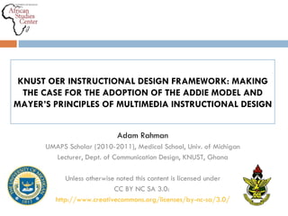 Adam Rahman UMAPS Scholar (2010-2011), Medical School, Univ. of Michigan Lecturer, Dept. of Communication Design, KNUST, Ghana Unless otherwise noted this content is licensed under CC BY NC SA 3.0:  http://www.creativecommons.org/licenses/by-nc-sa/3.0/ KNUST OER INSTRUCTIONAL DESIGN FRAMEWORK: MAKING THE CASE FOR THE ADOPTION OF THE ADDIE MODEL AND MAYER ’ S PRINCIPLES OF MULTIMEDIA INSTRUCTIONAL DESIGN 