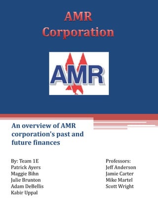 An overview of AMR corporation&apos;s past and future finances  AMR Corporation By: Team 1E Patrick Ayers Maggie Bihn Julie Brunton Adam DeBellis KabirUppal Professors: Jeff Anderson Jamie Carter Mike Martel Scott Wright 