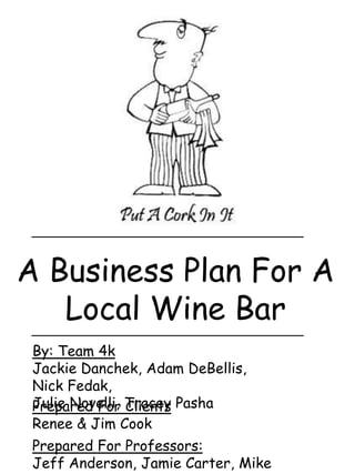 A Business Plan For A
   Local Wine Bar
 By: Team 4k
 Jackie Danchek, Adam DeBellis,
 Nick Fedak,
 Julie Novelli, Tracey Pasha
 Prepared For Clients
 Renee & Jim Cook
 Prepared For Professors:
 Jeff Anderson, Jamie Carter, Mike
 