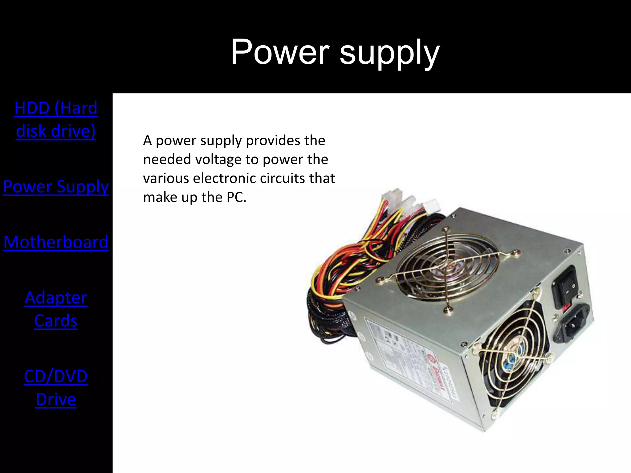 Power supply
 HDD (Hard
 disk drive)   A power supply provides the
               needed voltage to power the
               various electronic circuits that
Power Supply   make up the PC.

Motherboard

  Adapter
   Cards

  CD/DVD
   Drive
 