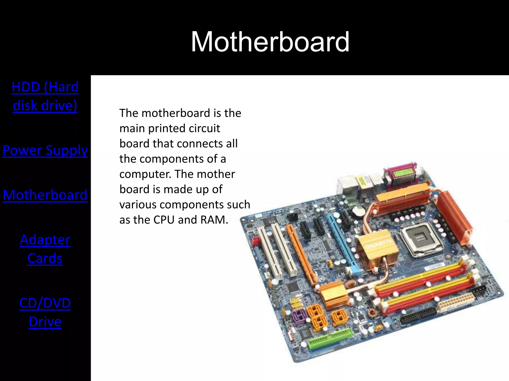 Motherboard
 HDD (Hard
 disk drive)   The motherboard is the
               main printed circuit
               board that connects all
Power Supply   the components of a
               computer. The mother
               board is made up of
Motherboard
               various components such
               as the CPU and RAM.
  Adapter
   Cards

  CD/DVD
   Drive
 