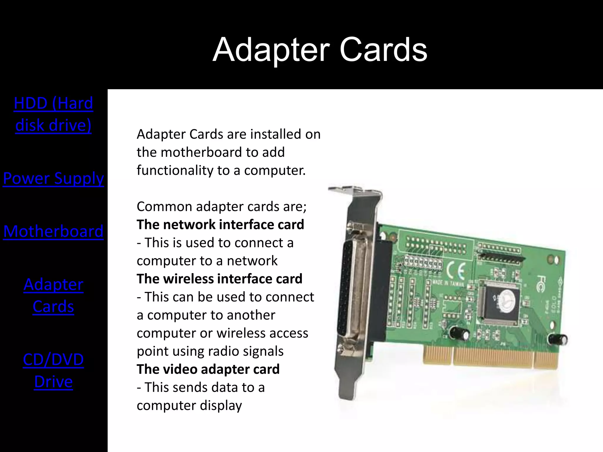 Adapter Cards
 HDD (Hard
 disk drive)   Adapter Cards are installed on
               the motherboard to add
               functionality to a computer.
Power Supply
               Common adapter cards are;
               The network interface card
Motherboard
               - This is used to connect a
               computer to a network
  Adapter      The wireless interface card
               - This can be used to connect
   Cards       a computer to another
               computer or wireless access
               point using radio signals
  CD/DVD       The video adapter card
   Drive       - This sends data to a
               computer display
 