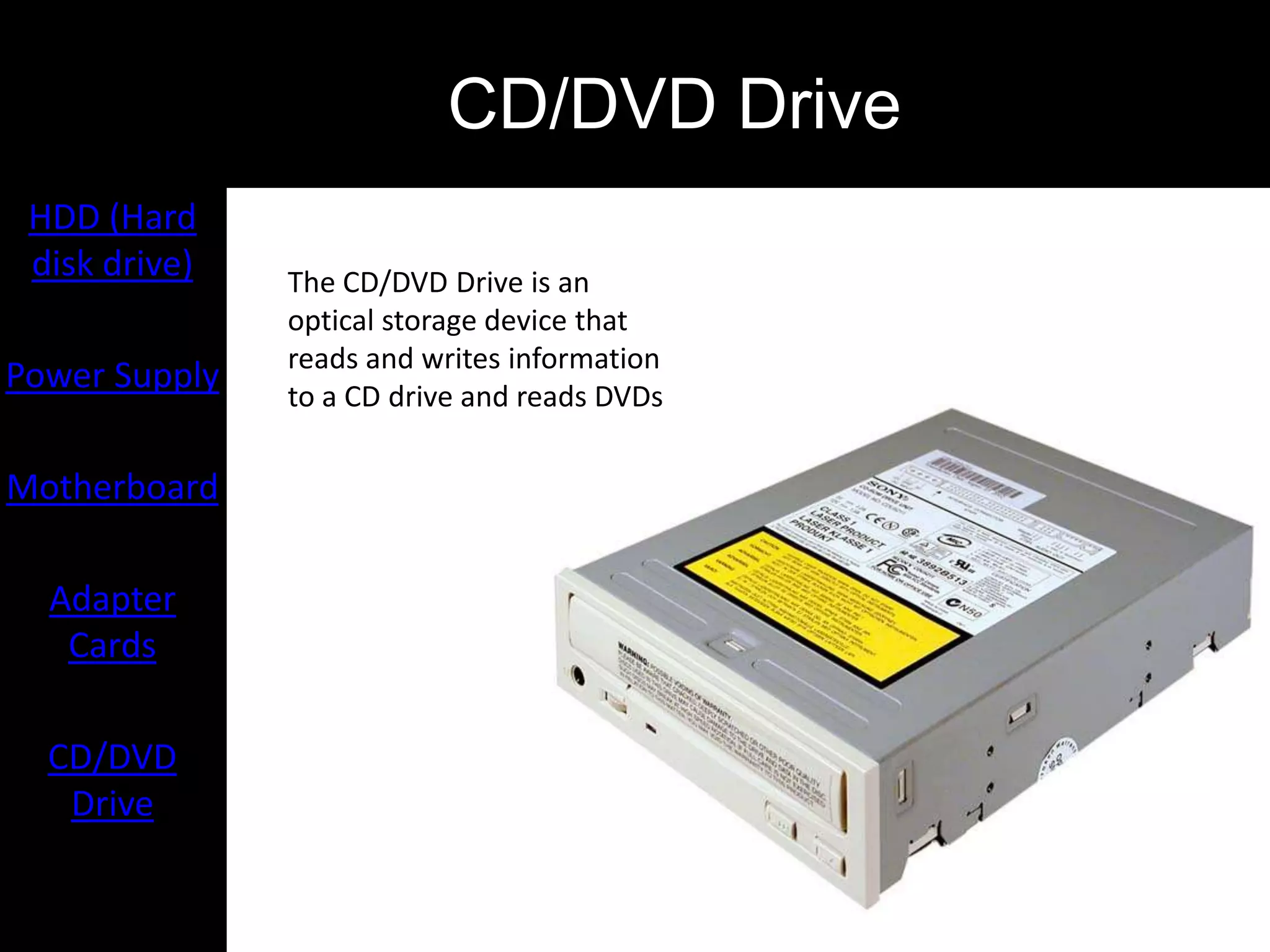 CD/DVD Drive
 HDD (Hard
 disk drive)   The CD/DVD Drive is an
               optical storage device that
               reads and writes information
Power Supply   to a CD drive and reads DVDs

Motherboard

  Adapter
   Cards

  CD/DVD
   Drive
 