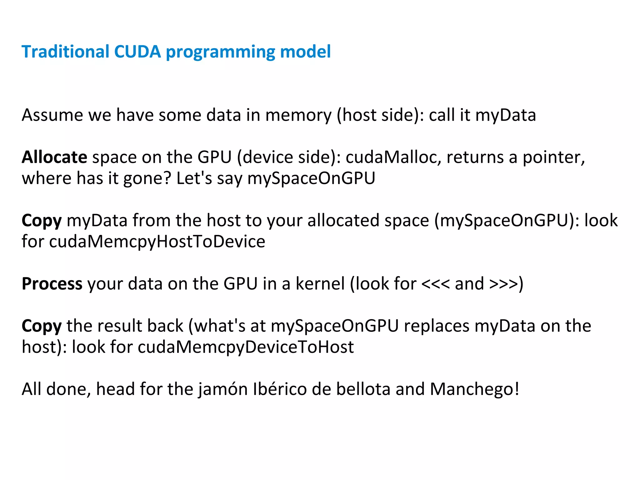 Traditional CUDA programming model
Assume we have some data in memory (host side): call it myData
Allocate space on the GPU (device side): cudaMalloc, returns a pointer,
where has it gone? Let's say mySpaceOnGPU
Copy myData from the host to your allocated space (mySpaceOnGPU): look
for cudaMemcpyHostToDevice
Process your data on the GPU in a kernel (look for <<< and >>>)
Copy the result back (what's at mySpaceOnGPU replaces myData on the
host): look for cudaMemcpyDeviceToHost
All done, head for the jamón Ibérico de bellota and Manchego!
 
