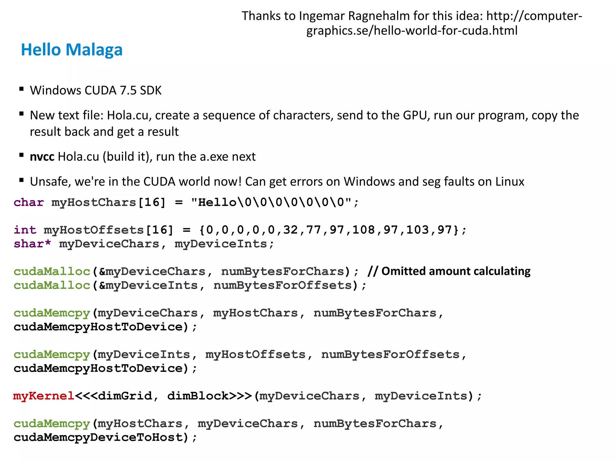  Windows CUDA 7.5 SDK
 New text file: Hola.cu, create a sequence of characters, send to the GPU, run our program, copy the
result back and get a result
 nvcc Hola.cu (build it), run the a.exe next
 Unsafe, we're in the CUDA world now! Can get errors on Windows and seg faults on Linux
char myHostChars[16] = "Hello0000000";
int myHostOffsets[16] = {0,0,0,0,0,32,77,97,108,97,103,97};
shar* myDeviceChars, myDeviceInts;
cudaMalloc(&myDeviceChars, numBytesForChars); // Omitted amount calculating
cudaMalloc(&myDeviceInts, numBytesForOffsets);
cudaMemcpy(myDeviceChars, myHostChars, numBytesForChars,
cudaMemcpyHostToDevice);
cudaMemcpy(myDeviceInts, myHostOffsets, numBytesForOffsets,
cudaMemcpyHostToDevice);
myKernel<<<dimGrid, dimBlock>>>(myDeviceChars, myDeviceInts);
cudaMemcpy(myHostChars, myDeviceChars, numBytesForChars,
cudaMemcpyDeviceToHost);
Thanks to Ingemar Ragnehalm for this idea: http://computer-
graphics.se/hello-world-for-cuda.html
Hello Malaga
 