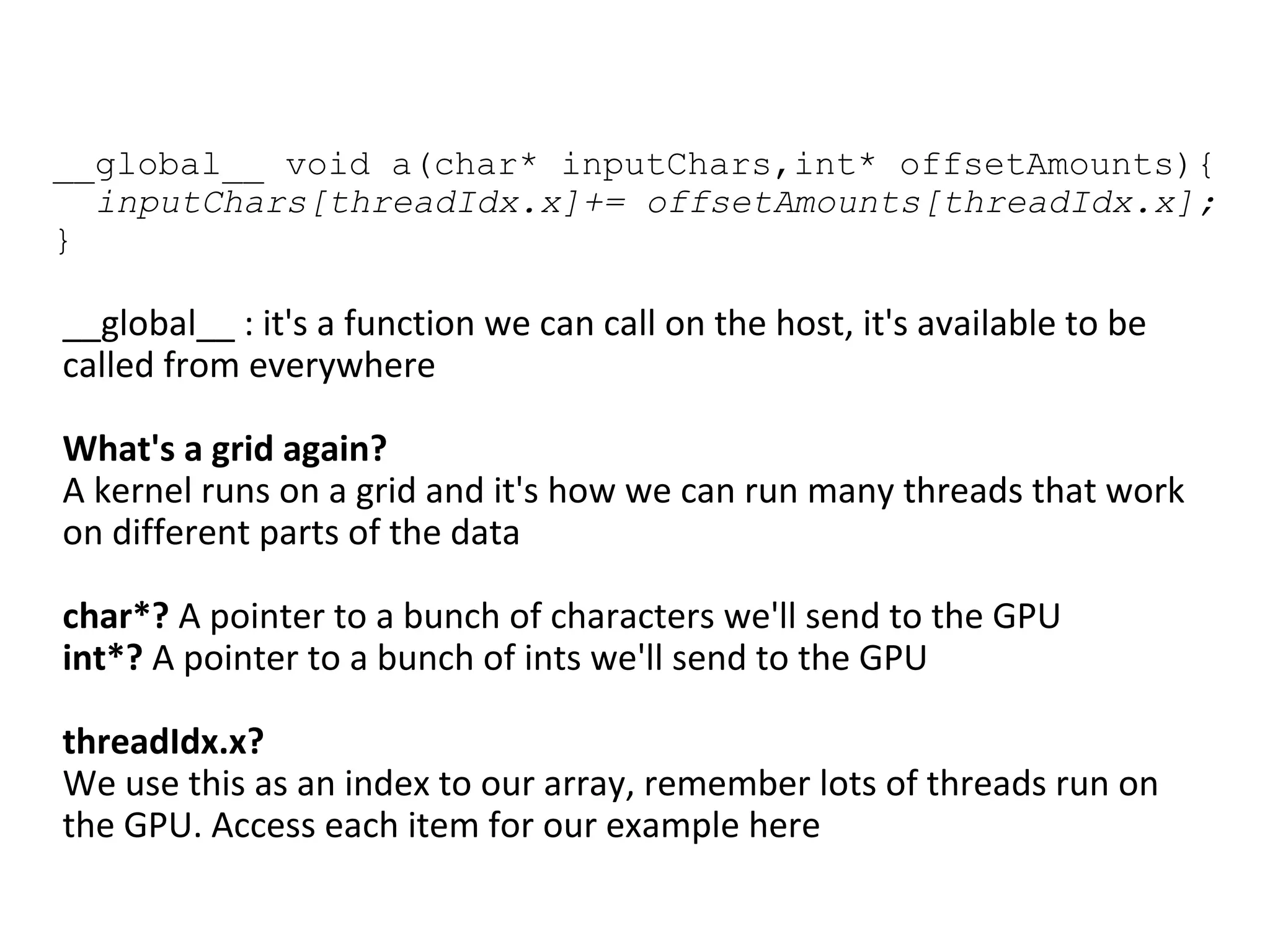 __global__ void a(char* inputChars,int* offsetAmounts){
inputChars[threadIdx.x]+= offsetAmounts[threadIdx.x];
}
__global__ : it's a function we can call on the host, it's available to be
called from everywhere
What's a grid again?
A kernel runs on a grid and it's how we can run many threads that work
on different parts of the data
char*? A pointer to a bunch of characters we'll send to the GPU
int*? A pointer to a bunch of ints we'll send to the GPU
threadIdx.x?
We use this as an index to our array, remember lots of threads run on
the GPU. Access each item for our example here
 