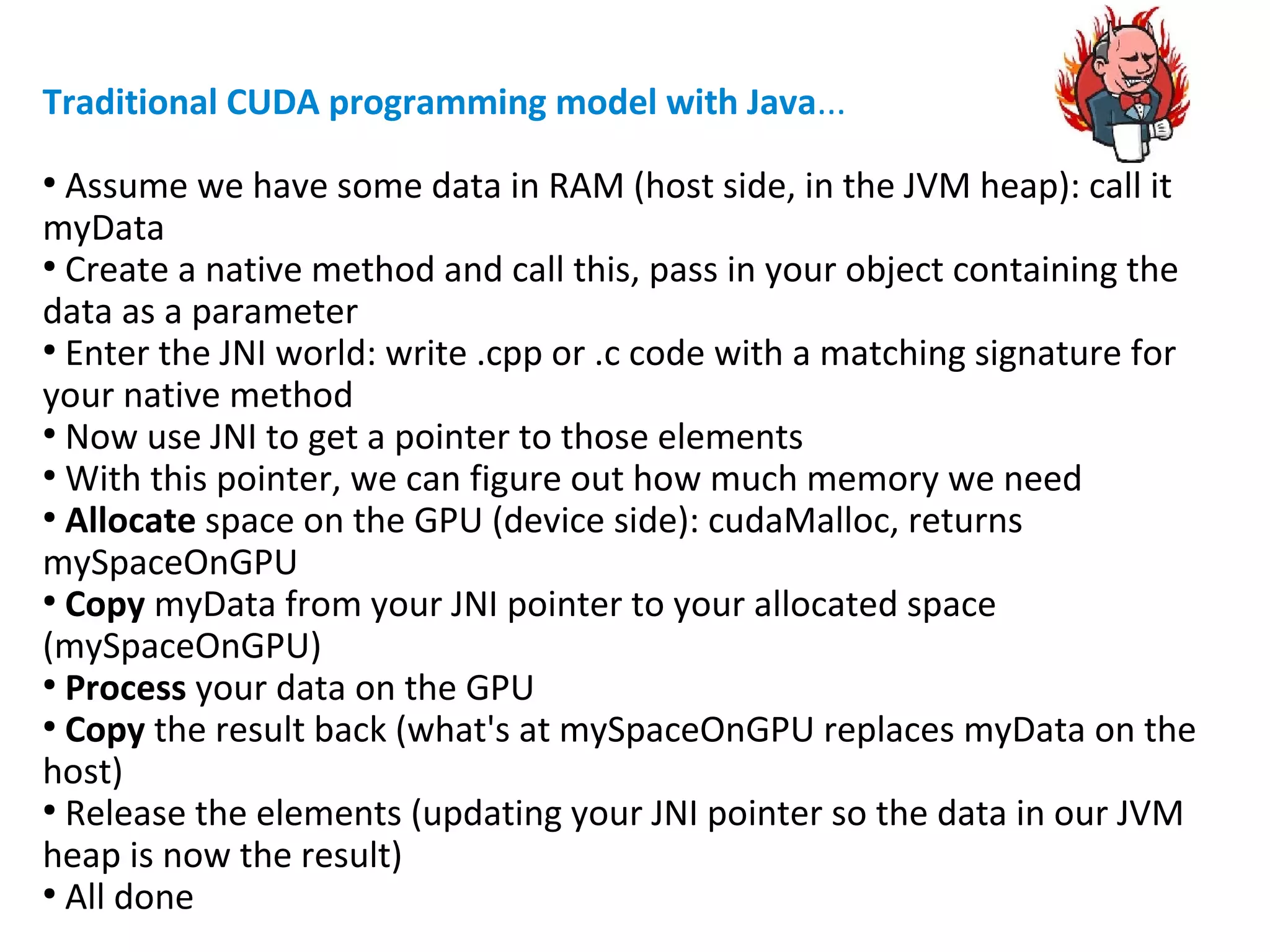 Traditional CUDA programming model with Java...
●
Assume we have some data in RAM (host side, in the JVM heap): call it
myData
●
Create a native method and call this, pass in your object containing the
data as a parameter
●
Enter the JNI world: write .cpp or .c code with a matching signature for
your native method
●
Now use JNI to get a pointer to those elements
●
With this pointer, we can figure out how much memory we need
●
Allocate space on the GPU (device side): cudaMalloc, returns
mySpaceOnGPU
●
Copy myData from your JNI pointer to your allocated space
(mySpaceOnGPU)
●
Process your data on the GPU
●
Copy the result back (what's at mySpaceOnGPU replaces myData on the
host)
●
Release the elements (updating your JNI pointer so the data in our JVM
heap is now the result)
●
All done
 