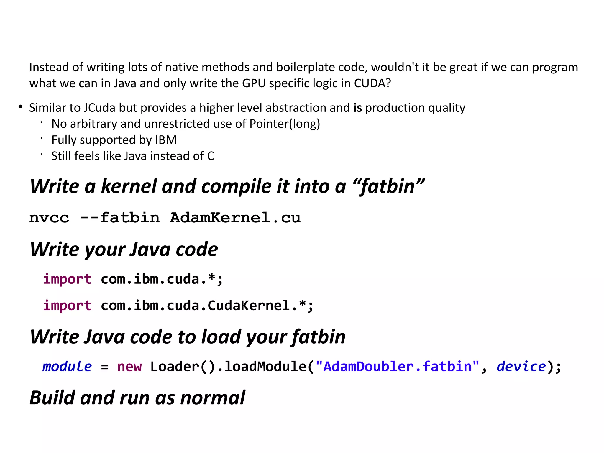 Instead of writing lots of native methods and boilerplate code, wouldn't it be great if we can program
what we can in Java and only write the GPU specific logic in CUDA?
●
Similar to JCuda but provides a higher level abstraction and is production quality
•
No arbitrary and unrestricted use of Pointer(long)
•
Fully supported by IBM
•
Still feels like Java instead of C
Write a kernel and compile it into a “fatbin”
nvcc --fatbin AdamKernel.cu
Write your Java code
import com.ibm.cuda.*;
import com.ibm.cuda.CudaKernel.*;
Write Java code to load your fatbin
module = new Loader().loadModule("AdamDoubler.fatbin", device);
Build and run as normal
 
