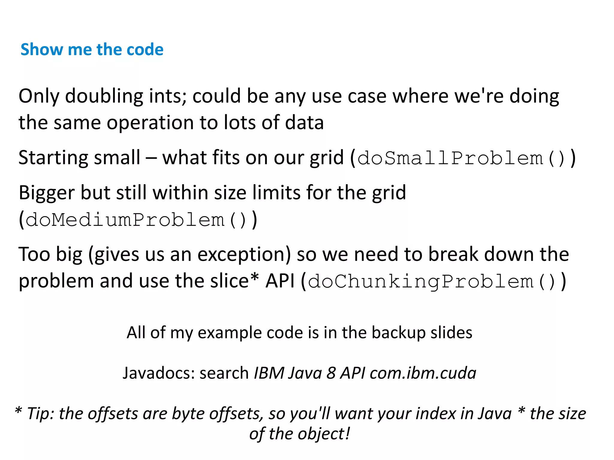 Only doubling ints; could be any use case where we're doing
the same operation to lots of data
Starting small – what fits on our grid (doSmallProblem())
Bigger but still within size limits for the grid
(doMediumProblem())
Too big (gives us an exception) so we need to break down the
problem and use the slice* API (doChunkingProblem())
All of my example code is in the backup slides
Javadocs: search IBM Java 8 API com.ibm.cuda
* Tip: the offsets are byte offsets, so you'll want your index in Java * the size
of the object!
Show me the code
 