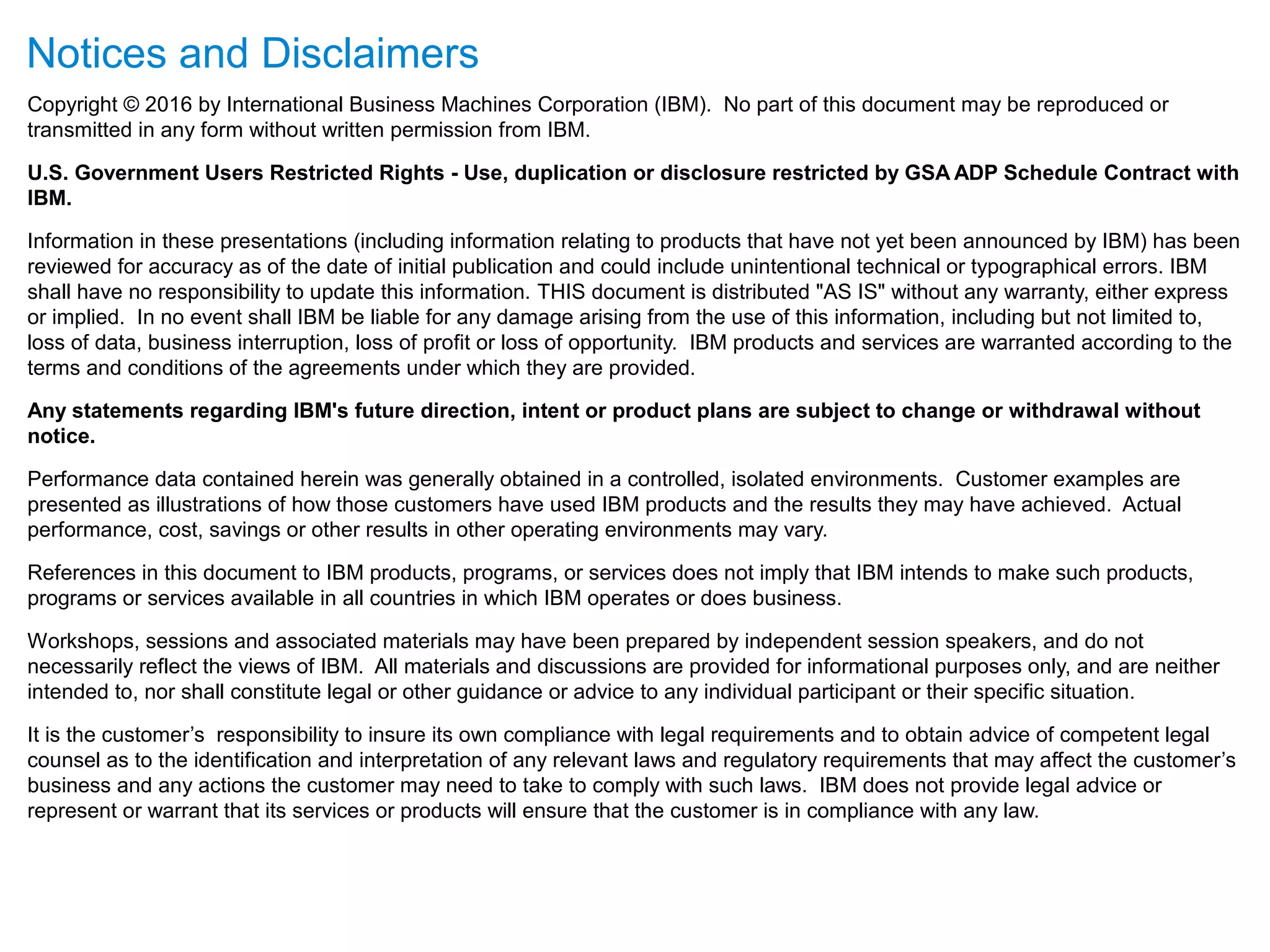 Notices and Disclaimers
Copyright © 2016 by International Business Machines Corporation (IBM). No part of this document may be reproduced or
transmitted in any form without written permission from IBM.
U.S. Government Users Restricted Rights - Use, duplication or disclosure restricted by GSA ADP Schedule Contract with
IBM.
Information in these presentations (including information relating to products that have not yet been announced by IBM) has been
reviewed for accuracy as of the date of initial publication and could include unintentional technical or typographical errors. IBM
shall have no responsibility to update this information. THIS document is distributed "AS IS" without any warranty, either express
or implied. In no event shall IBM be liable for any damage arising from the use of this information, including but not limited to,
loss of data, business interruption, loss of profit or loss of opportunity. IBM products and services are warranted according to the
terms and conditions of the agreements under which they are provided.
Any statements regarding IBM's future direction, intent or product plans are subject to change or withdrawal without
notice.
Performance data contained herein was generally obtained in a controlled, isolated environments. Customer examples are
presented as illustrations of how those customers have used IBM products and the results they may have achieved. Actual
performance, cost, savings or other results in other operating environments may vary.
References in this document to IBM products, programs, or services does not imply that IBM intends to make such products,
programs or services available in all countries in which IBM operates or does business.
Workshops, sessions and associated materials may have been prepared by independent session speakers, and do not
necessarily reflect the views of IBM. All materials and discussions are provided for informational purposes only, and are neither
intended to, nor shall constitute legal or other guidance or advice to any individual participant or their specific situation.
It is the customer’s responsibility to insure its own compliance with legal requirements and to obtain advice of competent legal
counsel as to the identification and interpretation of any relevant laws and regulatory requirements that may affect the customer’s
business and any actions the customer may need to take to comply with such laws. IBM does not provide legal advice or
represent or warrant that its services or products will ensure that the customer is in compliance with any law.
 