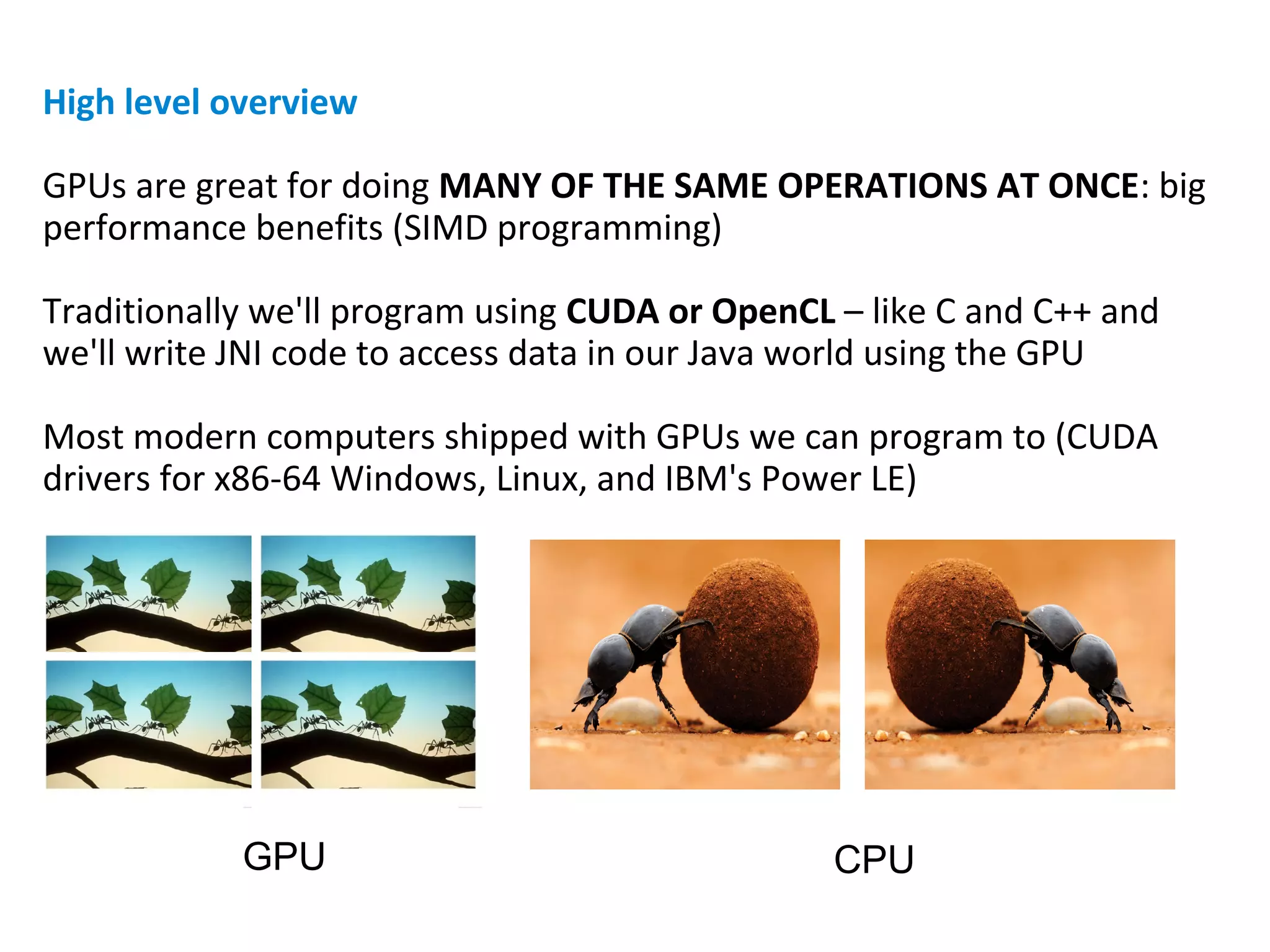 High level overview
GPUs are great for doing MANY OF THE SAME OPERATIONS AT ONCE: big
performance benefits (SIMD programming)
Traditionally we'll program using CUDA or OpenCL – like C and C++ and
we'll write JNI code to access data in our Java world using the GPU
Most modern computers shipped with GPUs we can program to (CUDA
drivers for x86-64 Windows, Linux, and IBM's Power LE)
GPU CPU
 
