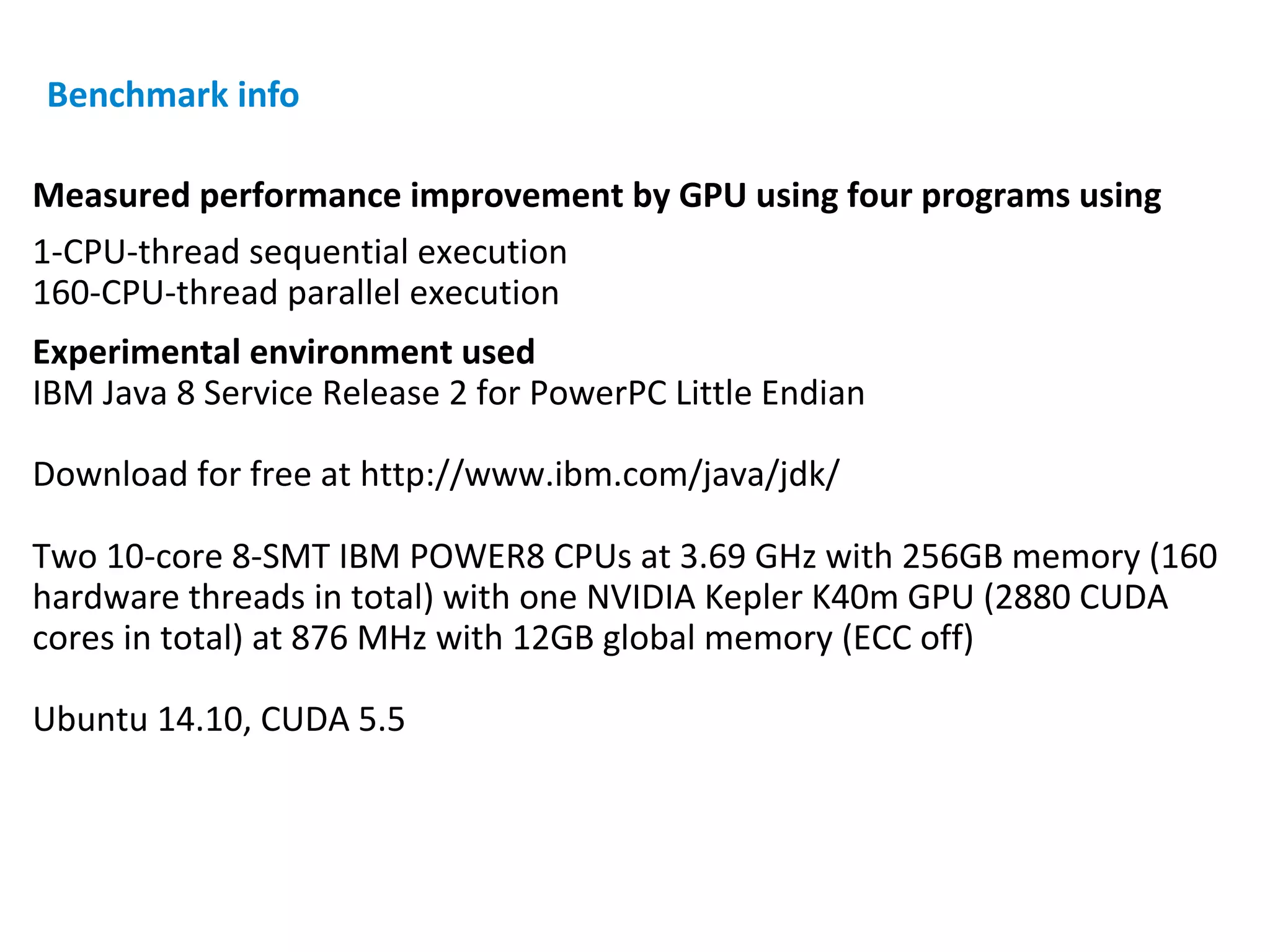 Measured performance improvement by GPU using four programs using
1-CPU-thread sequential execution
160-CPU-thread parallel execution
Experimental environment used
IBM Java 8 Service Release 2 for PowerPC Little Endian
Download for free at http://www.ibm.com/java/jdk/
Two 10-core 8-SMT IBM POWER8 CPUs at 3.69 GHz with 256GB memory (160
hardware threads in total) with one NVIDIA Kepler K40m GPU (2880 CUDA
cores in total) at 876 MHz with 12GB global memory (ECC off)
Ubuntu 14.10, CUDA 5.5
Benchmark info
 