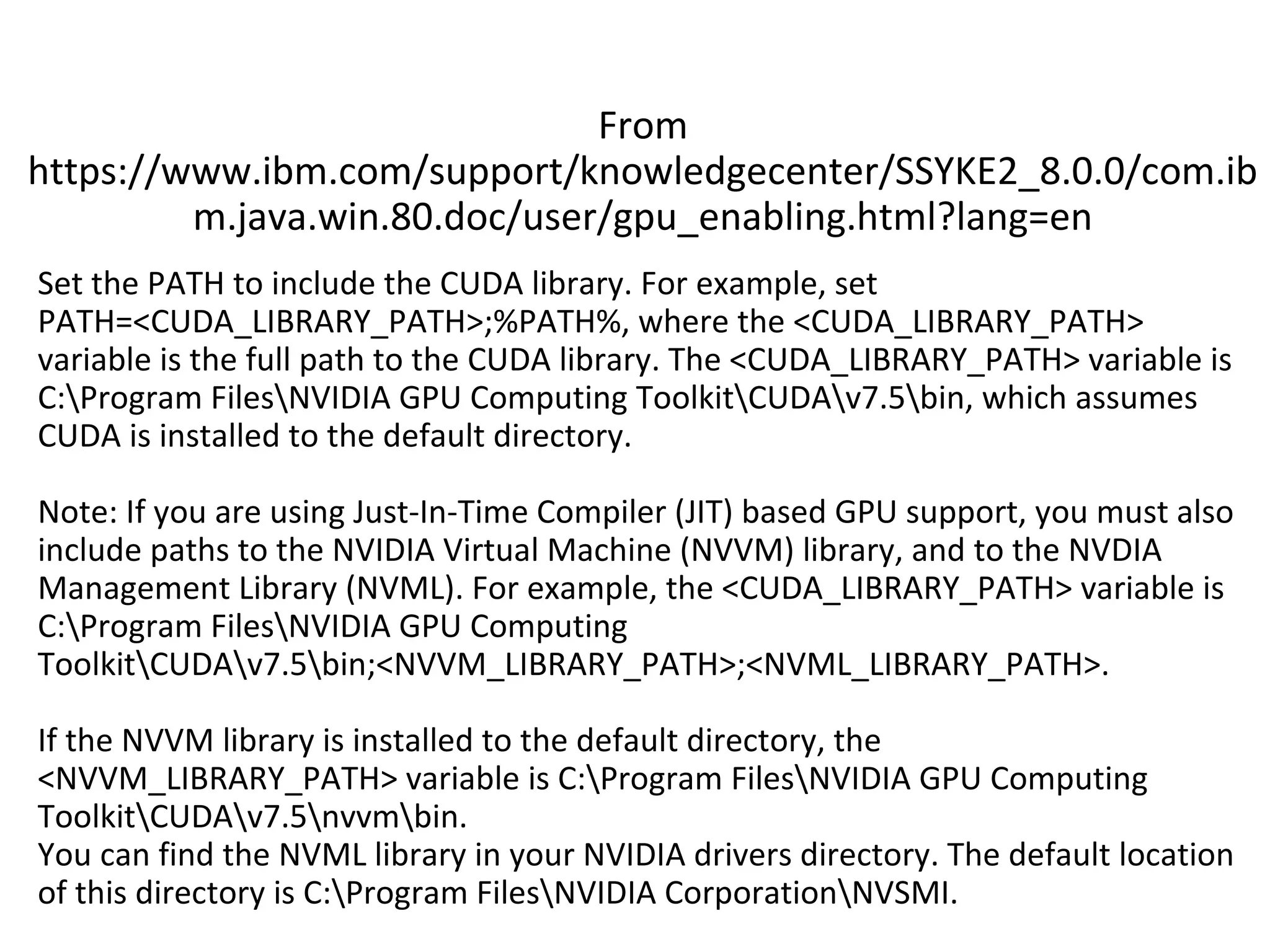 Set the PATH to include the CUDA library. For example, set
PATH=<CUDA_LIBRARY_PATH>;%PATH%, where the <CUDA_LIBRARY_PATH>
variable is the full path to the CUDA library. The <CUDA_LIBRARY_PATH> variable is
C:Program FilesNVIDIA GPU Computing ToolkitCUDAv7.5bin, which assumes
CUDA is installed to the default directory.
Note: If you are using Just-In-Time Compiler (JIT) based GPU support, you must also
include paths to the NVIDIA Virtual Machine (NVVM) library, and to the NVDIA
Management Library (NVML). For example, the <CUDA_LIBRARY_PATH> variable is
C:Program FilesNVIDIA GPU Computing
ToolkitCUDAv7.5bin;<NVVM_LIBRARY_PATH>;<NVML_LIBRARY_PATH>.
If the NVVM library is installed to the default directory, the
<NVVM_LIBRARY_PATH> variable is C:Program FilesNVIDIA GPU Computing
ToolkitCUDAv7.5nvvmbin.
You can find the NVML library in your NVIDIA drivers directory. The default location
of this directory is C:Program FilesNVIDIA CorporationNVSMI.
From
https://www.ibm.com/support/knowledgecenter/SSYKE2_8.0.0/com.ib
m.java.win.80.doc/user/gpu_enabling.html?lang=en
 