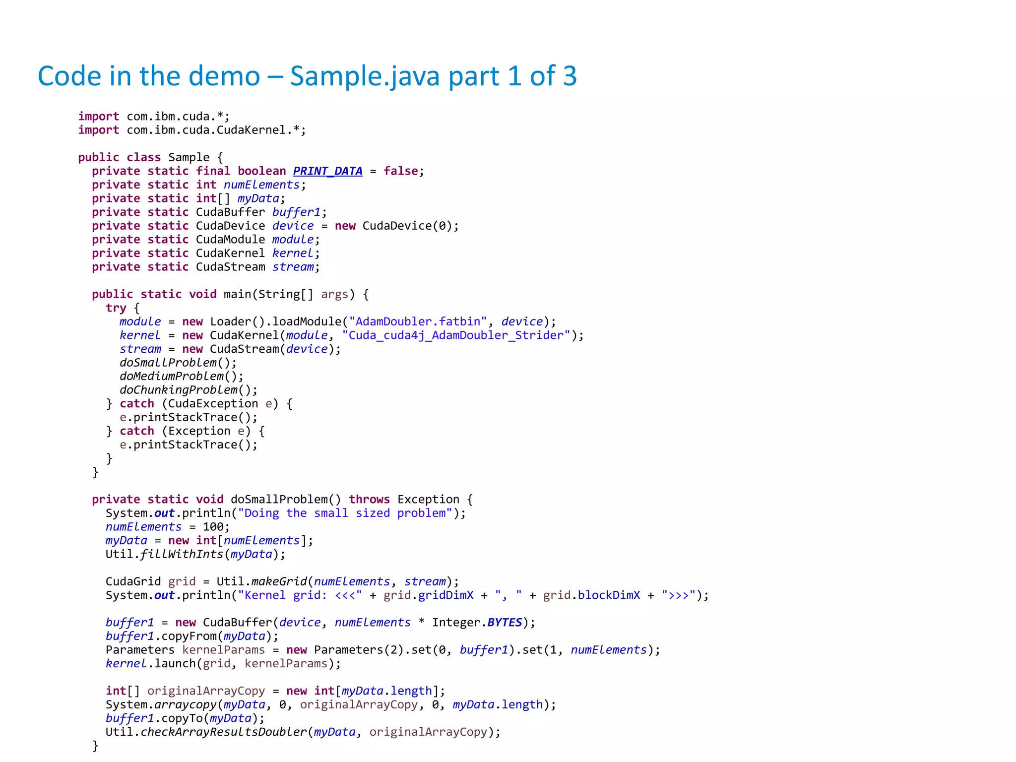 Code in the demo – Sample.java part 1 of 3
import com.ibm.cuda.*;
import com.ibm.cuda.CudaKernel.*;
public class Sample {
private static final boolean PRINT_DATA = false;
private static int numElements;
private static int[] myData;
private static CudaBuffer buffer1;
private static CudaDevice device = new CudaDevice(0);
private static CudaModule module;
private static CudaKernel kernel;
private static CudaStream stream;
public static void main(String[] args) {
try {
module = new Loader().loadModule("AdamDoubler.fatbin", device);
kernel = new CudaKernel(module, "Cuda_cuda4j_AdamDoubler_Strider");
stream = new CudaStream(device);
doSmallProblem();
doMediumProblem();
doChunkingProblem();
} catch (CudaException e) {
e.printStackTrace();
} catch (Exception e) {
e.printStackTrace();
}
}
private static void doSmallProblem() throws Exception {
System.out.println("Doing the small sized problem");
numElements = 100;
myData = new int[numElements];
Util.fillWithInts(myData);
CudaGrid grid = Util.makeGrid(numElements, stream);
System.out.println("Kernel grid: <<<" + grid.gridDimX + ", " + grid.blockDimX + ">>>");
buffer1 = new CudaBuffer(device, numElements * Integer.BYTES);
buffer1.copyFrom(myData);
Parameters kernelParams = new Parameters(2).set(0, buffer1).set(1, numElements);
kernel.launch(grid, kernelParams);
int[] originalArrayCopy = new int[myData.length];
System.arraycopy(myData, 0, originalArrayCopy, 0, myData.length);
buffer1.copyTo(myData);
Util.checkArrayResultsDoubler(myData, originalArrayCopy);
}
 