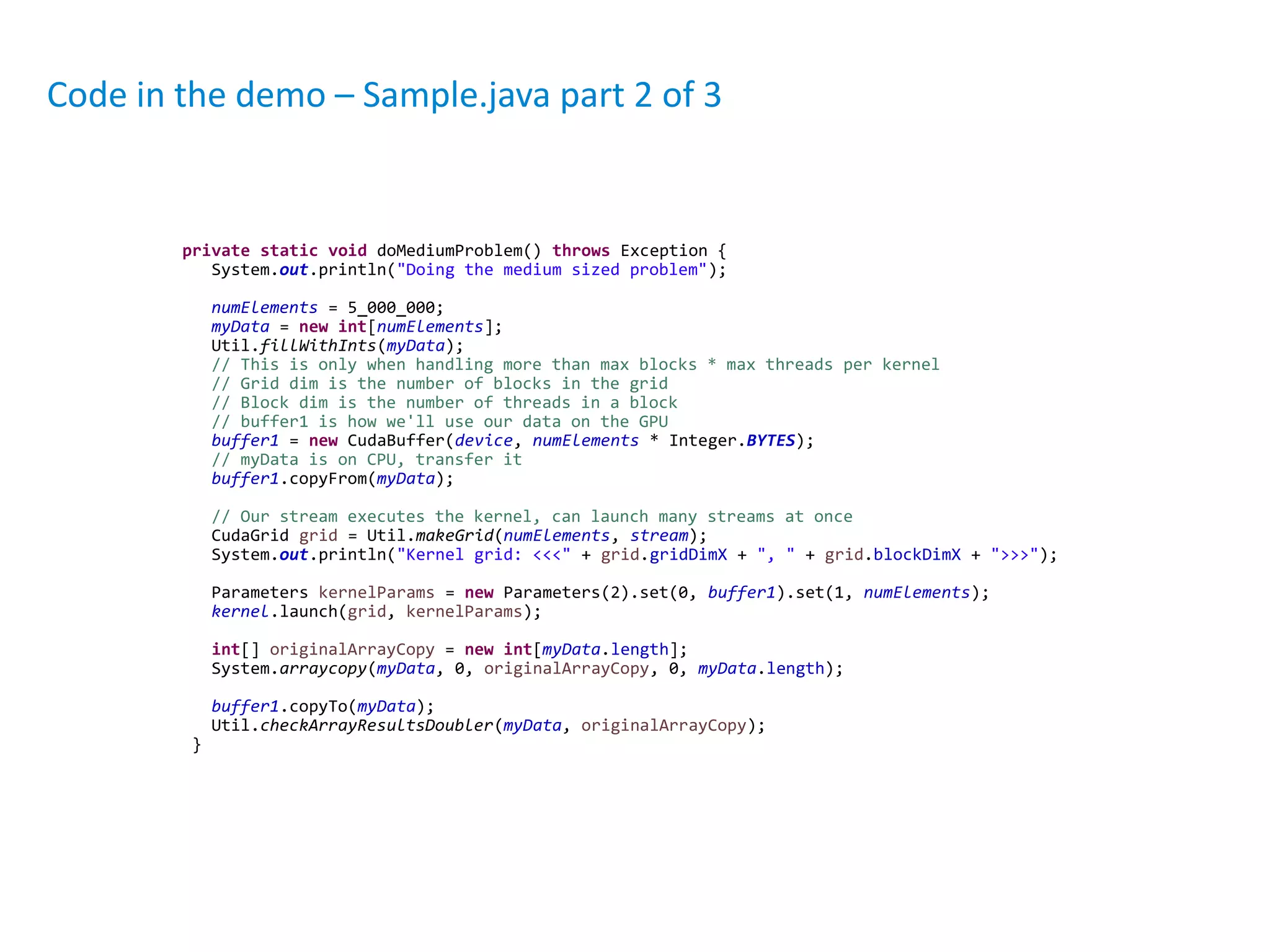private static void doMediumProblem() throws Exception {
System.out.println("Doing the medium sized problem");
numElements = 5_000_000;
myData = new int[numElements];
Util.fillWithInts(myData);
// This is only when handling more than max blocks * max threads per kernel
// Grid dim is the number of blocks in the grid
// Block dim is the number of threads in a block
// buffer1 is how we'll use our data on the GPU
buffer1 = new CudaBuffer(device, numElements * Integer.BYTES);
// myData is on CPU, transfer it
buffer1.copyFrom(myData);
// Our stream executes the kernel, can launch many streams at once
CudaGrid grid = Util.makeGrid(numElements, stream);
System.out.println("Kernel grid: <<<" + grid.gridDimX + ", " + grid.blockDimX + ">>>");
Parameters kernelParams = new Parameters(2).set(0, buffer1).set(1, numElements);
kernel.launch(grid, kernelParams);
int[] originalArrayCopy = new int[myData.length];
System.arraycopy(myData, 0, originalArrayCopy, 0, myData.length);
buffer1.copyTo(myData);
Util.checkArrayResultsDoubler(myData, originalArrayCopy);
}
Code in the demo – Sample.java part 2 of 3
 