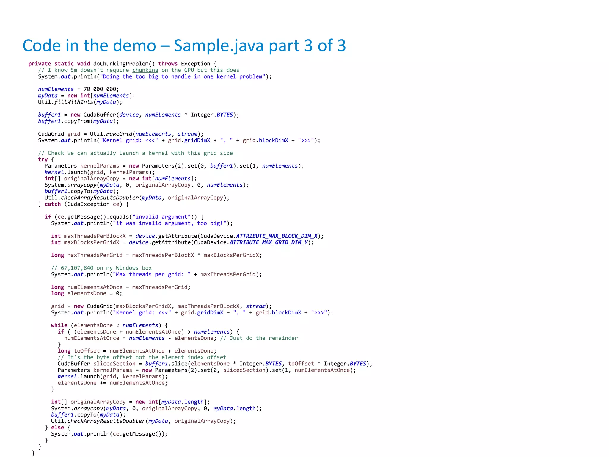 private static void doChunkingProblem() throws Exception {
// I know 5m doesn't require chunking on the GPU but this does
System.out.println("Doing the too big to handle in one kernel problem");
numElements = 70_000_000;
myData = new int[numElements];
Util.fillWithInts(myData);
buffer1 = new CudaBuffer(device, numElements * Integer.BYTES);
buffer1.copyFrom(myData);
CudaGrid grid = Util.makeGrid(numElements, stream);
System.out.println("Kernel grid: <<<" + grid.gridDimX + ", " + grid.blockDimX + ">>>");
// Check we can actually launch a kernel with this grid size
try {
Parameters kernelParams = new Parameters(2).set(0, buffer1).set(1, numElements);
kernel.launch(grid, kernelParams);
int[] originalArrayCopy = new int[numElements];
System.arraycopy(myData, 0, originalArrayCopy, 0, numElements);
buffer1.copyTo(myData);
Util.checkArrayResultsDoubler(myData, originalArrayCopy);
} catch (CudaException ce) {
if (ce.getMessage().equals("invalid argument")) {
System.out.println("it was invalid argument, too big!");
int maxThreadsPerBlockX = device.getAttribute(CudaDevice.ATTRIBUTE_MAX_BLOCK_DIM_X);
int maxBlocksPerGridX = device.getAttribute(CudaDevice.ATTRIBUTE_MAX_GRID_DIM_Y);
long maxThreadsPerGrid = maxThreadsPerBlockX * maxBlocksPerGridX;
// 67,107,840 on my Windows box
System.out.println("Max threads per grid: " + maxThreadsPerGrid);
long numElementsAtOnce = maxThreadsPerGrid;
long elementsDone = 0;
grid = new CudaGrid(maxBlocksPerGridX, maxThreadsPerBlockX, stream);
System.out.println("Kernel grid: <<<" + grid.gridDimX + ", " + grid.blockDimX + ">>>");
while (elementsDone < numElements) {
if ( (elementsDone + numElementsAtOnce) > numElements) {
numElementsAtOnce = numElements - elementsDone; // Just do the remainder
}
long toOffset = numElementsAtOnce + elementsDone;
// It's the byte offset not the element index offset
CudaBuffer slicedSection = buffer1.slice(elementsDone * Integer.BYTES, toOffset * Integer.BYTES);
Parameters kernelParams = new Parameters(2).set(0, slicedSection).set(1, numElementsAtOnce);
kernel.launch(grid, kernelParams);
elementsDone += numElementsAtOnce;
}
int[] originalArrayCopy = new int[myData.length];
System.arraycopy(myData, 0, originalArrayCopy, 0, myData.length);
buffer1.copyTo(myData);
Util.checkArrayResultsDoubler(myData, originalArrayCopy);
} else {
System.out.println(ce.getMessage());
}
}
}
Code in the demo – Sample.java part 3 of 3
 