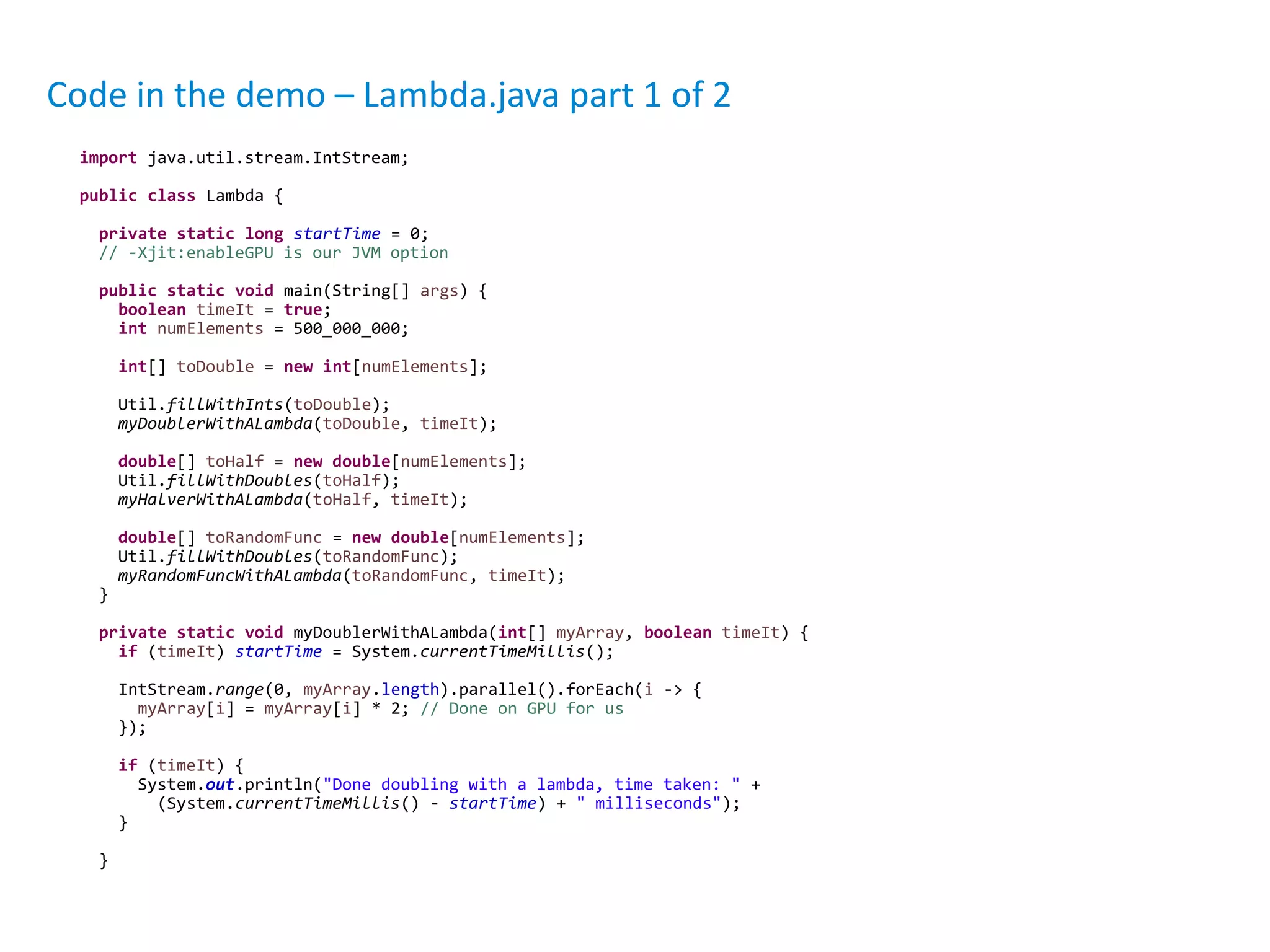 Code in the demo – Lambda.java part 1 of 2
import java.util.stream.IntStream;
public class Lambda {
private static long startTime = 0;
// -Xjit:enableGPU is our JVM option
public static void main(String[] args) {
boolean timeIt = true;
int numElements = 500_000_000;
int[] toDouble = new int[numElements];
Util.fillWithInts(toDouble);
myDoublerWithALambda(toDouble, timeIt);
double[] toHalf = new double[numElements];
Util.fillWithDoubles(toHalf);
myHalverWithALambda(toHalf, timeIt);
double[] toRandomFunc = new double[numElements];
Util.fillWithDoubles(toRandomFunc);
myRandomFuncWithALambda(toRandomFunc, timeIt);
}
private static void myDoublerWithALambda(int[] myArray, boolean timeIt) {
if (timeIt) startTime = System.currentTimeMillis();
IntStream.range(0, myArray.length).parallel().forEach(i -> {
myArray[i] = myArray[i] * 2; // Done on GPU for us
});
if (timeIt) {
System.out.println("Done doubling with a lambda, time taken: " +
(System.currentTimeMillis() - startTime) + " milliseconds");
}
}
 