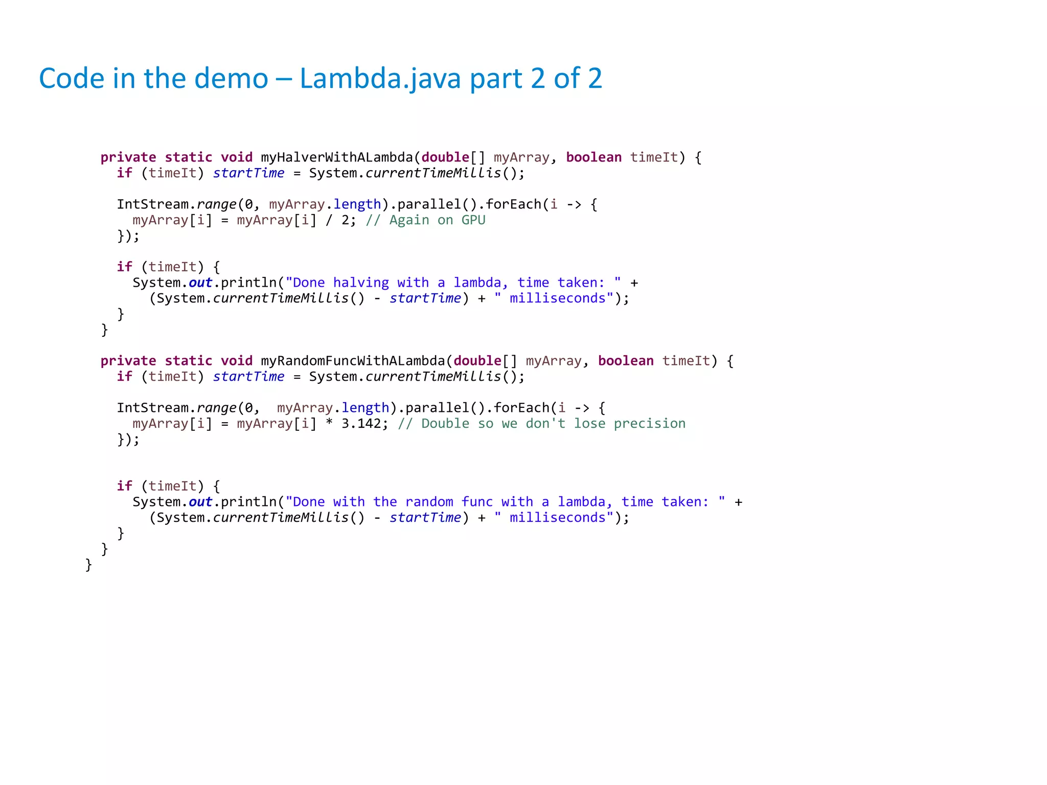 private static void myHalverWithALambda(double[] myArray, boolean timeIt) {
if (timeIt) startTime = System.currentTimeMillis();
IntStream.range(0, myArray.length).parallel().forEach(i -> {
myArray[i] = myArray[i] / 2; // Again on GPU
});
if (timeIt) {
System.out.println("Done halving with a lambda, time taken: " +
(System.currentTimeMillis() - startTime) + " milliseconds");
}
}
private static void myRandomFuncWithALambda(double[] myArray, boolean timeIt) {
if (timeIt) startTime = System.currentTimeMillis();
IntStream.range(0, myArray.length).parallel().forEach(i -> {
myArray[i] = myArray[i] * 3.142; // Double so we don't lose precision
});
if (timeIt) {
System.out.println("Done with the random func with a lambda, time taken: " +
(System.currentTimeMillis() - startTime) + " milliseconds");
}
}
}
Code in the demo – Lambda.java part 2 of 2
 