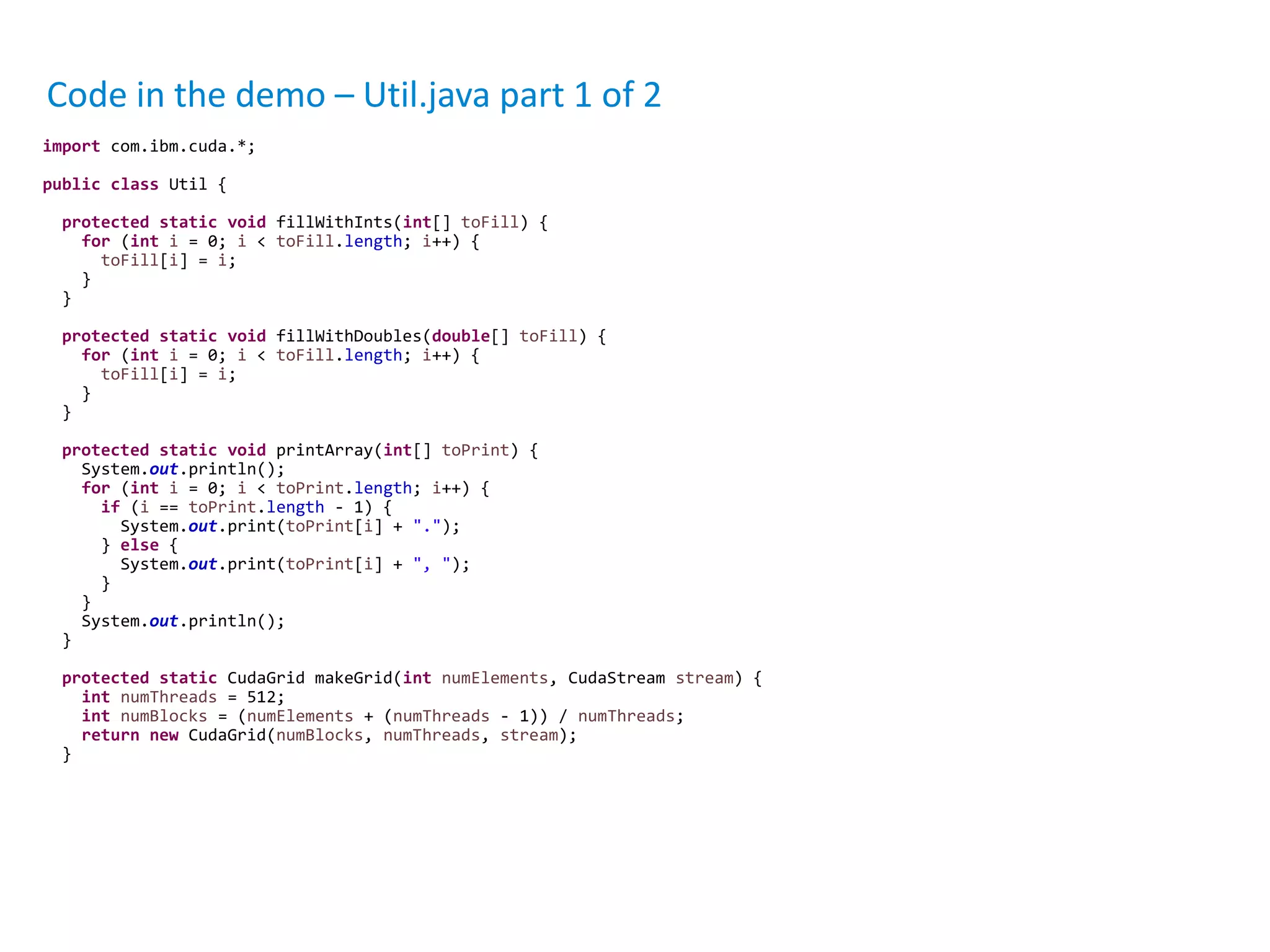 Code in the demo – Util.java part 1 of 2
import com.ibm.cuda.*;
public class Util {
protected static void fillWithInts(int[] toFill) {
for (int i = 0; i < toFill.length; i++) {
toFill[i] = i;
}
}
protected static void fillWithDoubles(double[] toFill) {
for (int i = 0; i < toFill.length; i++) {
toFill[i] = i;
}
}
protected static void printArray(int[] toPrint) {
System.out.println();
for (int i = 0; i < toPrint.length; i++) {
if (i == toPrint.length - 1) {
System.out.print(toPrint[i] + ".");
} else {
System.out.print(toPrint[i] + ", ");
}
}
System.out.println();
}
protected static CudaGrid makeGrid(int numElements, CudaStream stream) {
int numThreads = 512;
int numBlocks = (numElements + (numThreads - 1)) / numThreads;
return new CudaGrid(numBlocks, numThreads, stream);
}
 