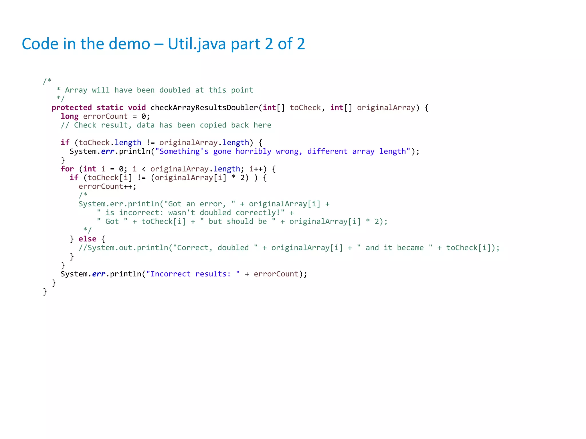 /*
* Array will have been doubled at this point
*/
protected static void checkArrayResultsDoubler(int[] toCheck, int[] originalArray) {
long errorCount = 0;
// Check result, data has been copied back here
if (toCheck.length != originalArray.length) {
System.err.println("Something's gone horribly wrong, different array length");
}
for (int i = 0; i < originalArray.length; i++) {
if (toCheck[i] != (originalArray[i] * 2) ) {
errorCount++;
/*
System.err.println("Got an error, " + originalArray[i] +
" is incorrect: wasn't doubled correctly!" +
" Got " + toCheck[i] + " but should be " + originalArray[i] * 2);
*/
} else {
//System.out.println("Correct, doubled " + originalArray[i] + " and it became " + toCheck[i]);
}
}
System.err.println("Incorrect results: " + errorCount);
}
}
Code in the demo – Util.java part 2 of 2
 