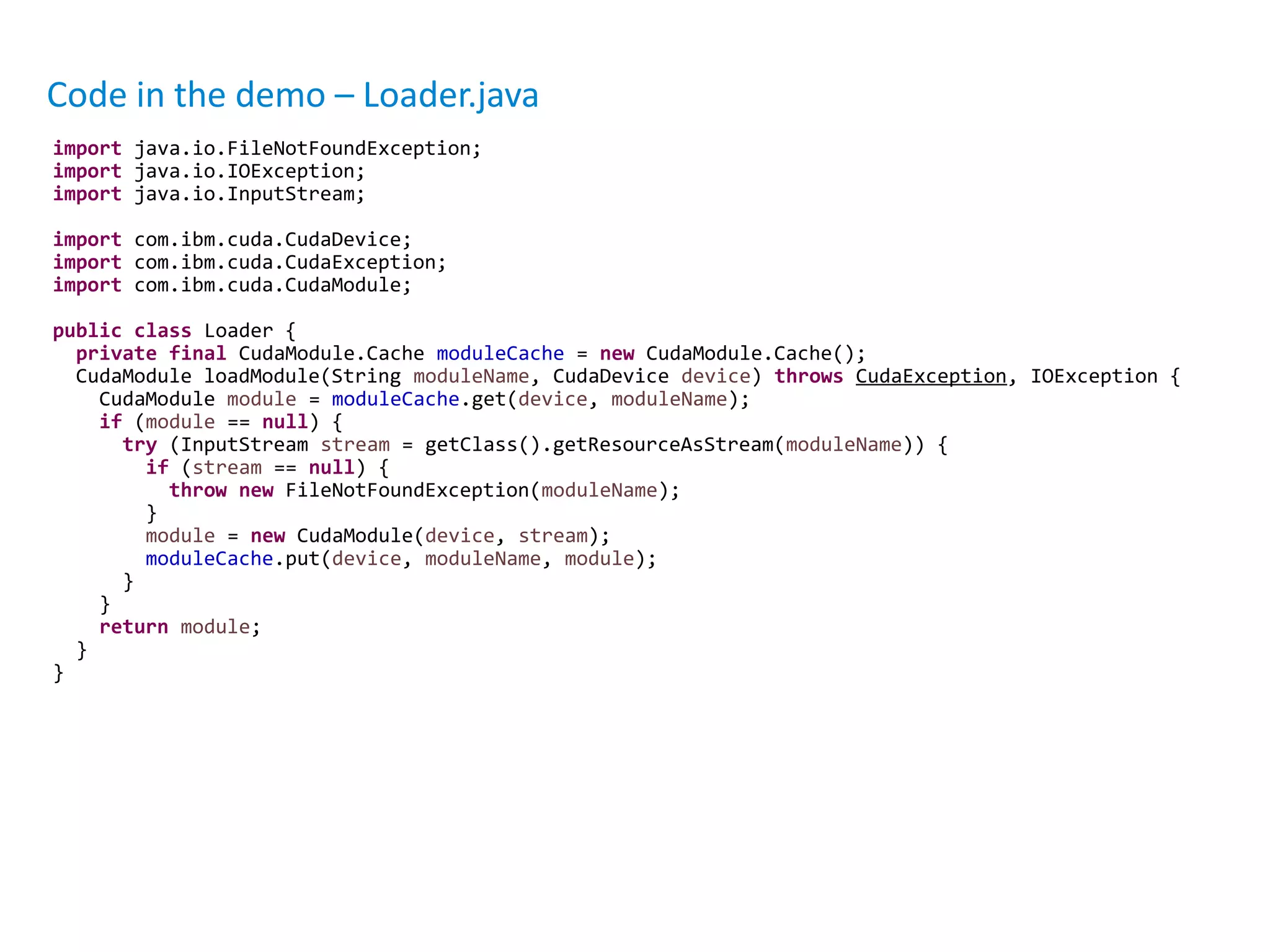 Code in the demo – Loader.java
import java.io.FileNotFoundException;
import java.io.IOException;
import java.io.InputStream;
import com.ibm.cuda.CudaDevice;
import com.ibm.cuda.CudaException;
import com.ibm.cuda.CudaModule;
public class Loader {
private final CudaModule.Cache moduleCache = new CudaModule.Cache();
CudaModule loadModule(String moduleName, CudaDevice device) throws CudaException, IOException {
CudaModule module = moduleCache.get(device, moduleName);
if (module == null) {
try (InputStream stream = getClass().getResourceAsStream(moduleName)) {
if (stream == null) {
throw new FileNotFoundException(moduleName);
}
module = new CudaModule(device, stream);
moduleCache.put(device, moduleName, module);
}
}
return module;
}
}
 