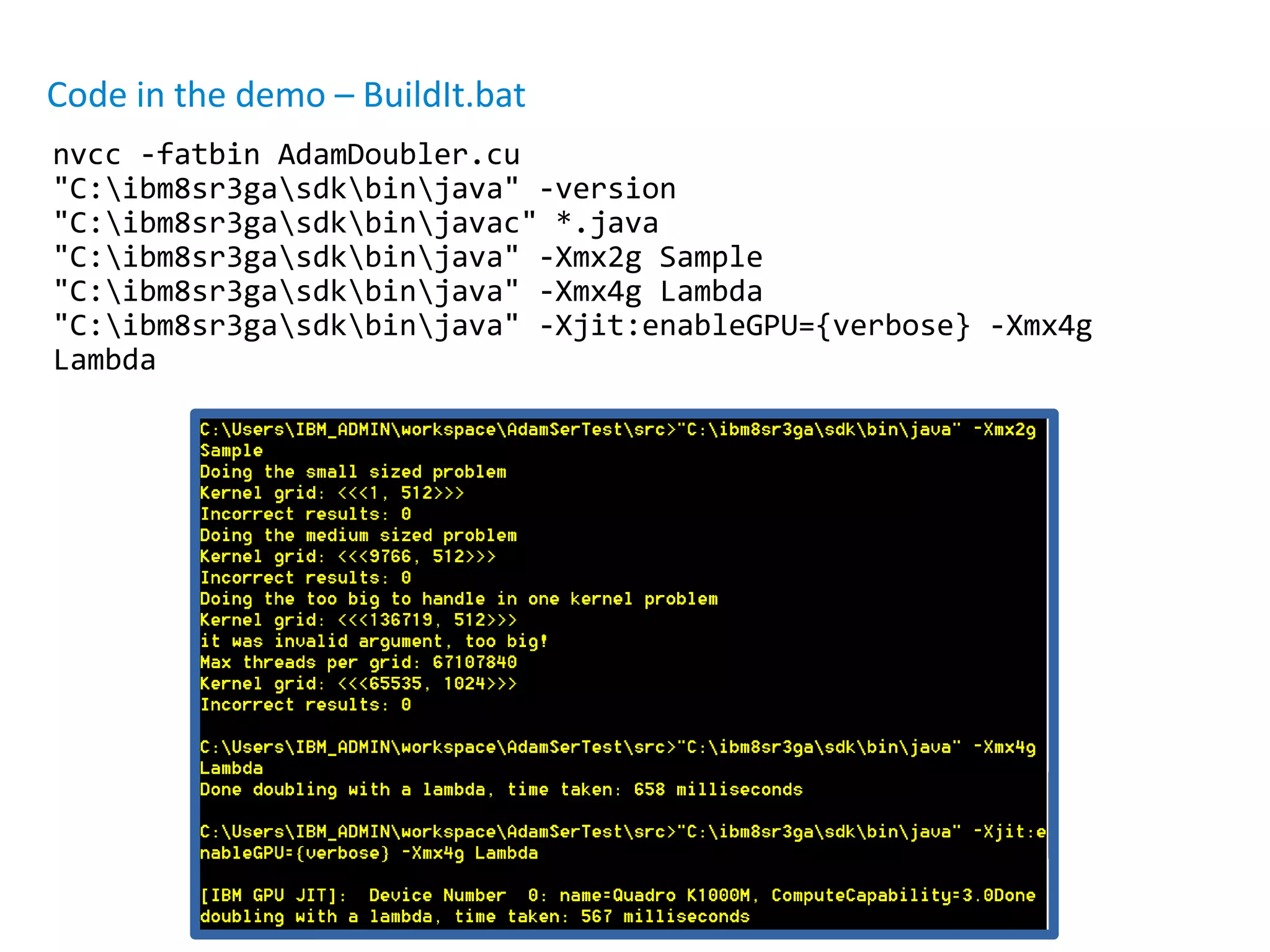 Code in the demo – BuildIt.bat
nvcc -fatbin AdamDoubler.cu
"C:ibm8sr3gasdkbinjava" -version
"C:ibm8sr3gasdkbinjavac" *.java
"C:ibm8sr3gasdkbinjava" -Xmx2g Sample
"C:ibm8sr3gasdkbinjava" -Xmx4g Lambda
"C:ibm8sr3gasdkbinjava" -Xjit:enableGPU={verbose} -Xmx4g
Lambda
 