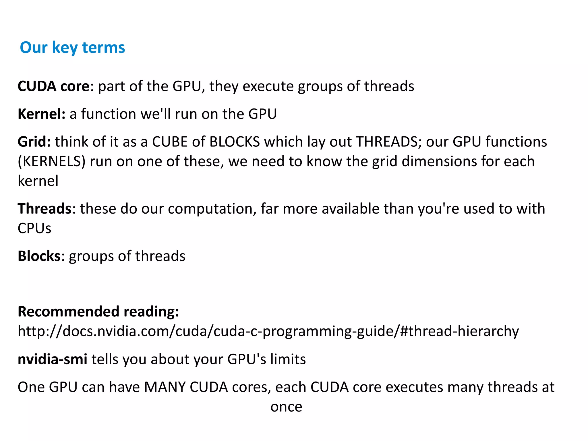 CUDA core: part of the GPU, they execute groups of threads
Kernel: a function we'll run on the GPU
Grid: think of it as a CUBE of BLOCKS which lay out THREADS; our GPU functions
(KERNELS) run on one of these, we need to know the grid dimensions for each
kernel
Threads: these do our computation, far more available than you're used to with
CPUs
Blocks: groups of threads
Recommended reading:
http://docs.nvidia.com/cuda/cuda-c-programming-guide/#thread-hierarchy
nvidia-smi tells you about your GPU's limits
One GPU can have MANY CUDA cores, each CUDA core executes many threads at
once
Our key terms
 