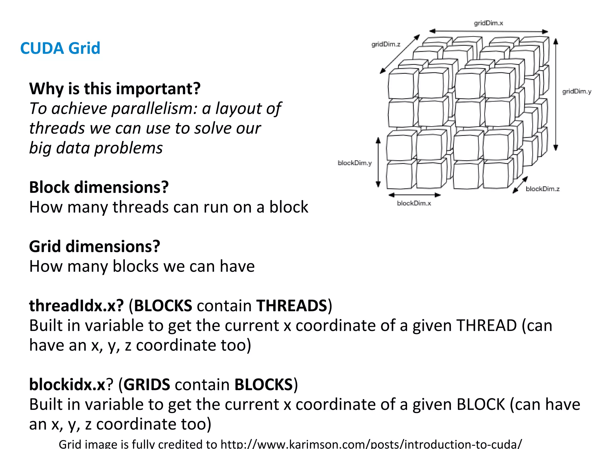 Why is this important?
To achieve parallelism: a layout of
threads we can use to solve our
big data problems
Block dimensions?
How many threads can run on a block
Grid dimensions?
How many blocks we can have
threadIdx.x? (BLOCKS contain THREADS)
Built in variable to get the current x coordinate of a given THREAD (can
have an x, y, z coordinate too)
blockidx.x? (GRIDS contain BLOCKS)
Built in variable to get the current x coordinate of a given BLOCK (can have
an x, y, z coordinate too)
Grid image is fully credited to http://www.karimson.com/posts/introduction-to-cuda/
CUDA Grid
 