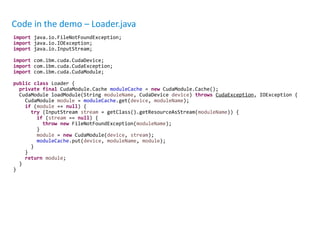 Code in the demo – Loader.java
import java.io.FileNotFoundException;
import java.io.IOException;
import java.io.InputStream;
import com.ibm.cuda.CudaDevice;
import com.ibm.cuda.CudaException;
import com.ibm.cuda.CudaModule;
public class Loader {
private final CudaModule.Cache moduleCache = new CudaModule.Cache();
CudaModule loadModule(String moduleName, CudaDevice device) throws CudaException, IOException {
CudaModule module = moduleCache.get(device, moduleName);
if (module == null) {
try (InputStream stream = getClass().getResourceAsStream(moduleName)) {
if (stream == null) {
throw new FileNotFoundException(moduleName);
}
module = new CudaModule(device, stream);
moduleCache.put(device, moduleName, module);
}
}
return module;
}
}
 