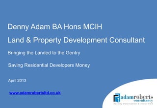 Saving Residential Developers Money
April 2013
Denny Adam BA Hons MCIH
Land & Property Development Consultant
www.adamrobertsltd.co.uk
Bringing the Landed to the Gentry
 