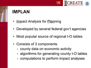 IMPLAN Im pact Analysis for  Plan ning Developed by several federal gov’t agencies Most popular source of regional I-O tables Consists of 3 components -  county data on economic activity -  algorithms for generating county I-O tables -  computations to perform impact analyses 