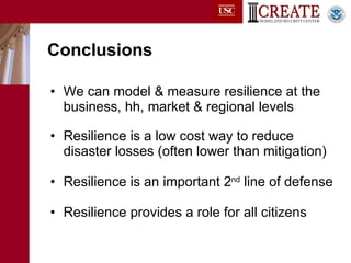 Conclusions We can model & measure resilience at the business, hh, market & regional levels Resilience is a low cost way to reduce disaster losses (often lower than mitigation) Resilience is an important 2 nd  line of defense Resilience provides a role for all citizens 