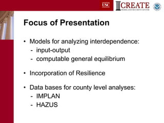 Focus of Presentation Models for analyzing interdependence: -  input-output -  computable general equilibrium Incorporation of Resilience Data bases for county level analyses: -  IMPLAN -  HAZUS 