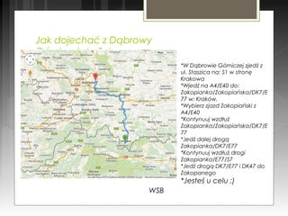 Jak dojechać z Dąbrowy
Górniczej do Zakopanego
WSB
*W Dąbrowie Górniczej zjedź z
ul. Staszica na: S1 w stronę
Krakowa
*Wjedź na A4/E40 do:
Zakopianka/Zakopiańska/DK7/E
77 w: Kraków.
*Wybierz zjazd Zakopiański z
A4/E40
*Kontynuuj wzdłuż
Zakopianka/Zakopiańska/DK7/E
77
*Jedź dalej drogą
Zakopianka/DK7/E77
*Kontynuuj wzdłuż drogi
Zakopianka/E77/S7
*Jedź drogą DK7/E77 i DK47 do
Zakopanego
*Jesteś u celu ;)
 
