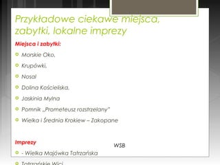 Przykładowe ciekawe miejsca,
zabytki, lokalne imprezy
Miejsca i zabytki:
 Morskie Oko,
 Krupówki,
 Nosal
 Dolina Kościeliska,
 Jaskinia Mylna
 Pomnik „Prometeusz rozstrzelany”
 Wielka i Średnia Krokiew – Zakopane
Imprezy
 - Wielka Majówka Tatrzańska
WSB
 