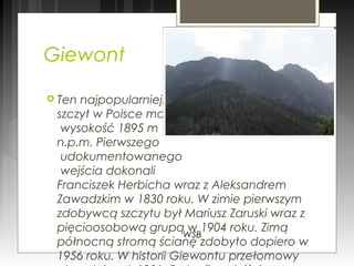 Giewont
 Ten najpopularniejszy
szczyt w Polsce ma
wysokość 1895 m
n.p.m. Pierwszego
udokumentowanego
wejścia dokonali
Franciszek Herbicha wraz z Aleksandrem
Zawadzkim w 1830 roku. W zimie pierwszym
zdobywcą szczytu był Mariusz Zaruski wraz z
pięcioosobową grupą w 1904 roku. Zimą
północną stromą ścianę zdobyto dopiero w
1956 roku. W historii Giewontu przełomowy
WSB
 