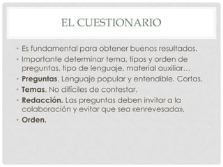 EL CUESTIONARIO

• Es fundamental para obtener buenos resultados.
• Importante determinar tema, tipos y orden de
  preguntas, tipo de lenguaje, material auxiliar…
• Preguntas. Lenguaje popular y entendible. Cortas.
• Temas. No difíciles de contestar.
• Redacción. Las preguntas deben invitar a la
  colaboración y evitar que sea «enrevesada».
• Orden.
 