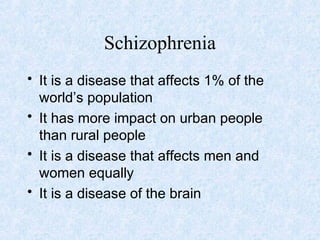 Schizophrenia
• It is a disease that affects 1% of the
  world’s population
• It has more impact on urban people
  than rural people
• It is a disease that affects men and
  women equally
• It is a disease of the brain
 
