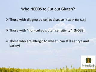 Who NEEDS to Cut out Gluten?
 Those with diagnosed celiac disease (<1% in the U.S.)
 Those with “non-celiac gluten sensitivity” (NCGS)
 Those who are allergic to wheat (can still eat rye and
barley)
 