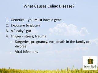 What Causes Celiac Disease?
1. Genetics – you must have a gene
2. Exposure to gluten
3. A “leaky” gut
4. Trigger - stress, trauma
– Surgeries, pregnancy, etc., death in the family or
divorce
– Viral infections
 