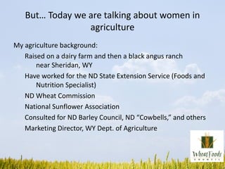 But… Today we are talking about women in
agriculture
My agriculture background:
Raised on a dairy farm and then a black angus ranch
near Sheridan, WY
Have worked for the ND State Extension Service (Foods and
Nutrition Specialist)
ND Wheat Commission
National Sunflower Association
Consulted for ND Barley Council, ND “Cowbells,” and others
Marketing Director, WY Dept. of Agriculture
 