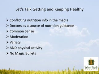 Let’s Talk Getting and Keeping Healthy
 Conflicting nutrition info in the media
 Doctors as a source of nutrition guidance
 Common Sense
 Moderation
 Variety
 AND physical activity
 No Magic Bullets
 