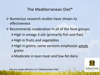 The Mediterranean Diet*
 Numerous research studies have shown its
effectiveness
 Recommends moderation in all of the food groups:
High in omega 3 oils (primarily fish and flax)
High in fruits and vegetables
High in grains; some versions emphasize whole
grains
Moderate in lean meat and low-fat dairy
*No one single definition of a “Mediterranean Diet”
 