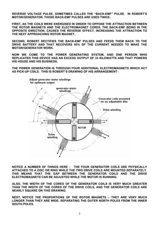 REVERSE VOLTAGE PULSE, SOMETIMES CALLED THE “BACK-EMF” PULSE. IN ROBERT’S
MOTOR/GENERATOR, THOSE BACK-EMF PULSES ARE USED TWICE:
FIRST, AS THE COILS WERE ENERGISED IN ORDER TO OPPOSE THE ATTRACTION BETWEEN
THE ROTOR MAGNETS AND THE ELECTROMAGNET CORES, THE BACK-EMF BEING IN THE
OPPOSITE DIRECTION, CAUSES THE REVERSE EFFECT, INCREASING THE ATTRACTION TO
THE NEXT APPROACHING ROTOR MAGNET.
SECOND, ROBERT RECTIFIES THE BACK-EMF PULSES AND FEEDS THEM BACK TO THE
DRIVE BATTERY AND THAT RECOVERS 95% OF THE CURRENT NEEDED TO MAKE THE
MOTOR/GENERATOR WORK.
NOW WE COME TO THE POWER GENERATING SYSTEM, AND ONE PERSON WHO
REPLICATED THIS DEVICE HAS AN EXCESS OUTPUT OF 33 KILOWATTS AND THAT POWERS
HIS HOUSE AND HIS BUSINESS.
THE POWER GENERATION IS THROUGH FOUR ADDITIONAL ELECTROMAGNETS WHICH ACT
AS PICK-UP COILS. THIS IS ROBERT’S DRAWING OF HIS ARRANGEMENT :
NOTICE A NUMBER OF THINGS HERE : THE FOUR GENERATOR COILS ARE PHYSICALLY
ATTACHED TO A DISC OR RING WHILE THE TWO DRIVE COILS ARE MOUNTED SEPARATELY.
THIS MEANS THAT THE GAP BETWEEN THE GENERATOR COILS AND THE DRIVE
ELECTROMAGNETS CAN BE ADJUSTED WHILE THE MOTOR IS RUNNING.
ALSO, THE WIDTH OF THE CORES OF THE GENERATOR COILS IS VERY MUCH GREATER
THAN THE WIDTH OF THE CORES OF THE DRIVE COILS, AND THE GENERATOR COILS ARE
NEARLY SQUARE ON THIS DRAWING.
NEXT, NOTICE THE PROPORTIONS OF THE ROTOR MAGNETS – THEY ARE VERY MUCH
LONGER THAN THEY ARE WIDE, SEPARATING THE OUTER NORTH POLES FROM THE INNER
SOUTH POLES.
3
 