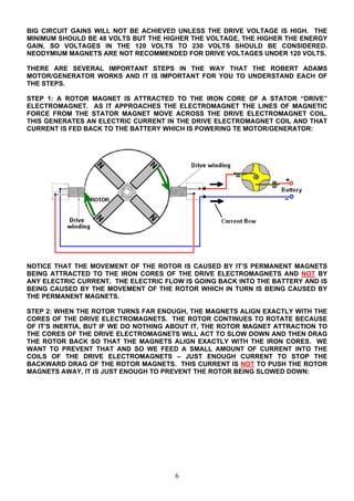 BIG CIRCUIT GAINS WILL NOT BE ACHIEVED UNLESS THE DRIVE VOLTAGE IS HIGH. THE
MINIMUM SHOULD BE 48 VOLTS BUT THE HIGHER THE VOLTAGE, THE HIGHER THE ENERGY
GAIN, SO VOLTAGES IN THE 120 VOLTS TO 230 VOLTS SHOULD BE CONSIDERED.
NEODYMIUM MAGNETS ARE NOT RECOMMENDED FOR DRIVE VOLTAGES UNDER 120 VOLTS.
THERE ARE SEVERAL IMPORTANT STEPS IN THE WAY THAT THE ROBERT ADAMS
MOTOR/GENERATOR WORKS AND IT IS IMPORTANT FOR YOU TO UNDERSTAND EACH OF
THE STEPS.
STEP 1: A ROTOR MAGNET IS ATTRACTED TO THE IRON CORE OF A STATOR “DRIVE”
ELECTROMAGNET. AS IT APPROACHES THE ELECTROMAGNET THE LINES OF MAGNETIC
FORCE FROM THE STATOR MAGNET MOVE ACROSS THE DRIVE ELECTROMAGNET COIL.
THIS GENERATES AN ELECTRIC CURRENT IN THE DRIVE ELECTROMAGNET COIL AND THAT
CURRENT IS FED BACK TO THE BATTERY WHICH IS POWERING TE MOTOR/GENERATOR:
NOTICE THAT THE MOVEMENT OF THE ROTOR IS CAUSED BY IT’S PERMANENT MAGNETS
BEING ATTRACTED TO THE IRON CORES OF THE DRIVE ELECTROMAGNETS AND NOT BY
ANY ELECTRIC CURRENT. THE ELECTRIC FLOW IS GOING BACK INTO THE BATTERY AND IS
BEING CAUSED BY THE MOVEMENT OF THE ROTOR WHICH IN TURN IS BEING CAUSED BY
THE PERMANENT MAGNETS.
STEP 2: WHEN THE ROTOR TURNS FAR ENOUGH, THE MAGNETS ALIGN EXACTLY WITH THE
CORES OF THE DRIVE ELECTROMAGNETS. THE ROTOR CONTINUES TO ROTATE BECAUSE
OF IT’S INERTIA, BUT IF WE DO NOTHING ABOUT IT, THE ROTOR MAGNET ATTRACTION TO
THE CORES OF THE DRIVE ELECTROMAGNETS WILL ACT TO SLOW DOWN AND THEN DRAG
THE ROTOR BACK SO THAT THE MAGNETS ALIGN EXACTLY WITH THE IRON CORES. WE
WANT TO PREVENT THAT AND SO WE FEED A SMALL AMOUNT OF CURRENT INTO THE
COILS OF THE DRIVE ELECTROMAGNETS – JUST ENOUGH CURRENT TO STOP THE
BACKWARD DRAG OF THE ROTOR MAGNETS. THIS CURRENT IS NOT TO PUSH THE ROTOR
MAGNETS AWAY, IT IS JUST ENOUGH TO PREVENT THE ROTOR BEING SLOWED DOWN:
6
 