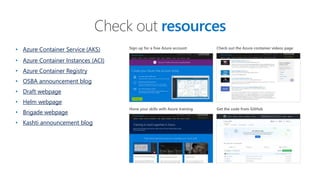 • Azure Container Service (AKS)
• Azure Container Instances (ACI)
• Azure Container Registry
• OSBA announcement blog
• Draft webpage
• Helm webpage
• Brigade webpage
• Kashti announcement blog
Check out resources
Sign up for a free Azure account
Hone your skills with Azure training
Check out the Azure container videos page
Get the code from GitHub
 